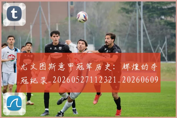 尤文图斯意甲冠军历史：辉煌的夺冠纪录_20260527112321_20260609171019