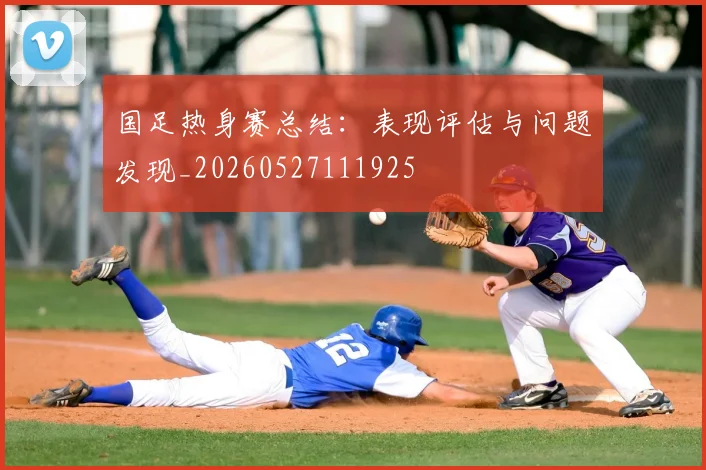 国足热身赛总结：表现评估与问题发现_20260527111925